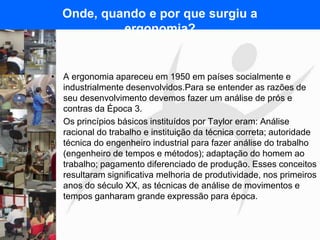 FISIOTERAPIA DO TRABALHO
Onde, quando e por que surgiu a
ergonomia?
• A ergonomia apareceu em 1950 em países socialmente e
industrialmente desenvolvidos.Para se entender as razões de
seu desenvolvimento devemos fazer um análise de prós e
contras da Época 3.
• Os princípios básicos instituídos por Taylor eram: Análise
racional do trabalho e instituição da técnica correta; autoridade
técnica do engenheiro industrial para fazer análise do trabalho
(engenheiro de tempos e métodos); adaptação do homem ao
trabalho; pagamento diferenciado de produção. Esses conceitos
resultaram significativa melhoria de produtividade, nos primeiros
anos do século XX, as técnicas de análise de movimentos e
tempos ganharam grande expressão para época.
 