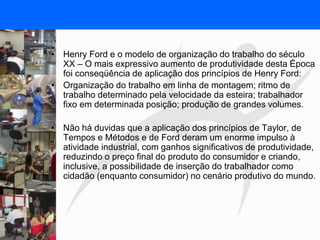 FISIOTERAPIA DO TRABALHO
• Henry Ford e o modelo de organização do trabalho do século
XX – O mais expressivo aumento de produtividade desta Época
foi conseqüência de aplicação dos princípios de Henry Ford:
• Organização do trabalho em linha de montagem; ritmo de
trabalho determinado pela velocidade da esteira; trabalhador
fixo em determinada posição; produção de grandes volumes.
• Não há duvidas que a aplicação dos princípios de Taylor, de
Tempos e Métodos e de Ford deram um enorme impulso à
atividade industrial, com ganhos significativos de produtividade,
reduzindo o preço final do produto do consumidor e criando,
inclusive, a possibilidade de inserção do trabalhador como
cidadão (enquanto consumidor) no cenário produtivo do mundo.
 