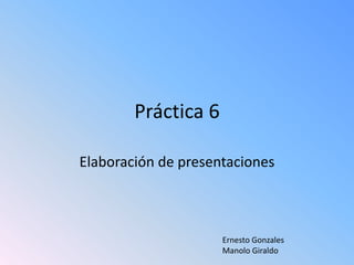 Práctica 6 Elaboración de presentaciones Ernesto GonzalesManolo Giraldo 