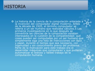 HISTORIA
 La historia de la ciencia de la computación antecede a
la invención del computador digital moderno. Antes
de la década de 1920, el término computador se
refería a un ser humano que realizaba cálculos.5 Los
primeros investigadores en lo que después se
convertiría las ciencias de la computación estaban
interesados en la cuestión de la compatibilidad: qué
cosas pueden ser computadas por un ser humano que
simplemente siga una lista de instrucciones con lápiz
y papel, durante el tiempo que sea necesario, con
ingenuidad y sin conocimiento previo del problema.
Parte de la motivación para este trabajo era el
desarrollar máquinas que computaran y que pudieran
automatizar el tedioso y falible trabajo de la
computación humana.
 