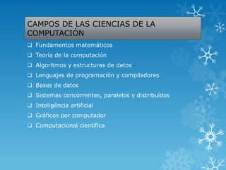 CAMPOS DE LAS CIENCIAS DE LA
COMPUTACIÓN
 Fundamentos matemáticos
 Teoría de la computación
 Algoritmos y estructuras de datos
 Lenguajes de programación y compiladores
 Bases de datos
 Sistemas concorrentes, paralelos y distribuídos
 Inteligência artificial
 Gráficos por computador
 Computacional científica
 