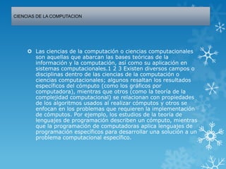 CIENCIAS DE LA COMPUTACION
 Las ciencias de la computación o ciencias computacionales
son aquellas que abarcan las bases teóricas de la
información y la computación, así como su aplicación en
sistemas computacionales.1 2 3 Existen diversos campos o
disciplinas dentro de las ciencias de la computación o
ciencias computacionales; algunos resaltan los resultados
específicos del cómputo (como los gráficos por
computadora), mientras que otros (como la teoría de la
complejidad computacional) se relacionan con propiedades
de los algoritmos usados al realizar cómputos y otros se
enfocan en los problemas que requieren la implementación
de cómputos. Por ejemplo, los estudios de la teoría de
lenguajes de programación describen un cómputo, mientras
que la programación de computadoras aplica lenguajes de
programación específicos para desarrollar una solución a un
problema computacional específico.
 