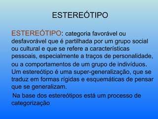 ESTEREÓTIPO ESTEREÓTIPO :  categoria favorável ou desfavorável que é partilhada por um grupo social ou cultural e que se refere a características pessoais, especialmente a traços de personalidade, ou a comportamentos de um grupo de indivíduos .  Um estereótipo é uma super-generalização, que se traduz em formas rígidas e esquemáticas de pensar que se generalizam. Na base dos estereótipos está um processo de categorização 