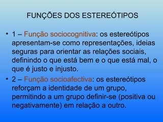 FUNÇÕES DOS ESTEREÓTIPOS 1 –  Função sociocognitiva : os estereótipos apresentam-se como representações, ideias seguras para orientar as relações sociais, definindo o que está bem e o que está mal, o que é justo e injusto. 2 –  Função socioafectiva : os estereótipos reforçam a identidade de um grupo, permitindo a um grupo definir-se (positiva ou negativamente) em relação a outro. 