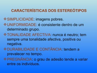 CARACTERÍSTICAS DOS ESTEREÓTIPOS SIMPLICIDADE : imagens pobres. UNIFORMIDADE:  é consistente dentro de um determinado grupo. TONALIDADE AFECTIVA : nunca é neutro; tem sempre uma tonalidade afectiva, positiva ou negativa. DURABILIDADE E CONTÂNCIA : tendem a prevalecer no tempo. PREGNÂNCIA : o grau de adesão tende a variar entre os indivíduos.  