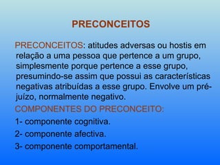 PRECONCEITOS PRECONCEITOS : atitudes adversas ou hostis em relação a uma pessoa que pertence a um grupo, simplesmente porque pertence a esse grupo, presumindo-se assim que possui as características negativas atribuídas a esse grupo. Envolve um pré-juízo, normalmente negativo. COMPONENTES DO PRECONCEITO: 1- componente cognitiva. 2- componente afectiva. 3- componente comportamental. 