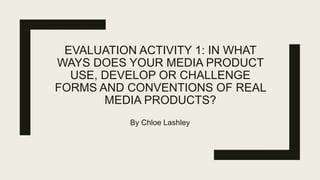 EVALUATION ACTIVITY 1: IN WHAT
WAYS DOES YOUR MEDIA PRODUCT
USE, DEVELOP OR CHALLENGE
FORMS AND CONVENTIONS OF REAL
MEDIA PRODUCTS?
By Chloe Lashley
 