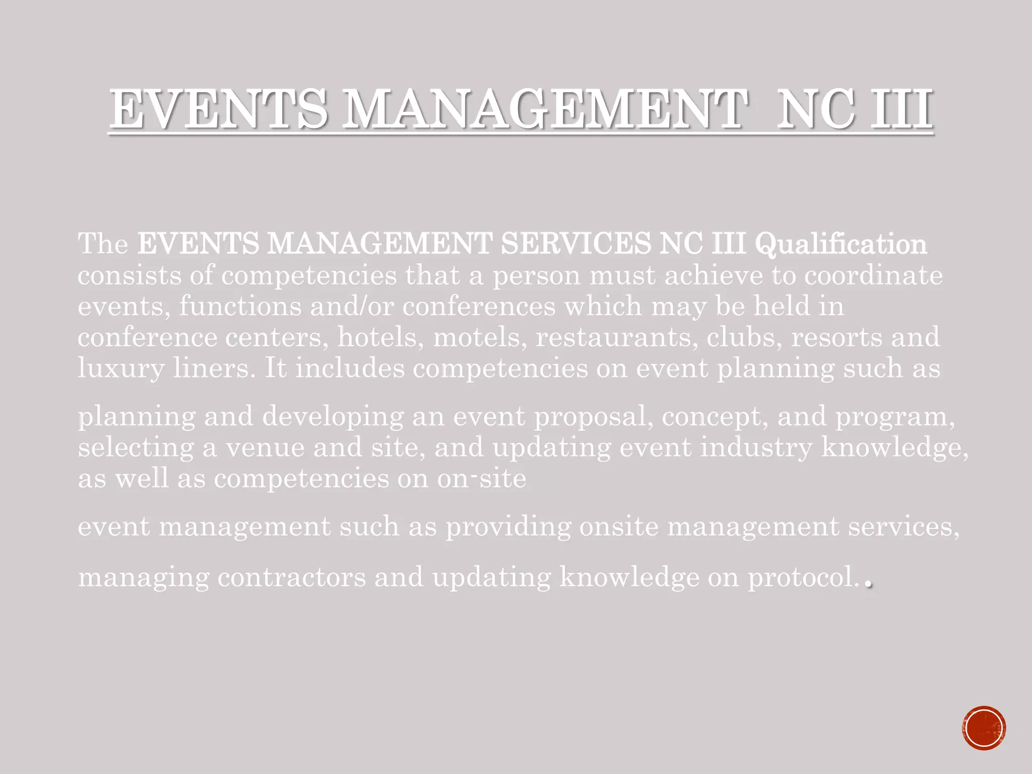 EVENTS MANAGEMENT NC III
The EVENTS MANAGEMENT SERVICES NC III Qualification
consists of competencies that a person must achieve to coordinate
events, functions and/or conferences which may be held in
conference centers, hotels, motels, restaurants, clubs, resorts and
luxury liners. It includes competencies on event planning such as
planning and developing an event proposal, concept, and program,
selecting a venue and site, and updating event industry knowledge,
as well as competencies on on-site
event management such as providing onsite management services,
managing contractors and updating knowledge on protocol..
 