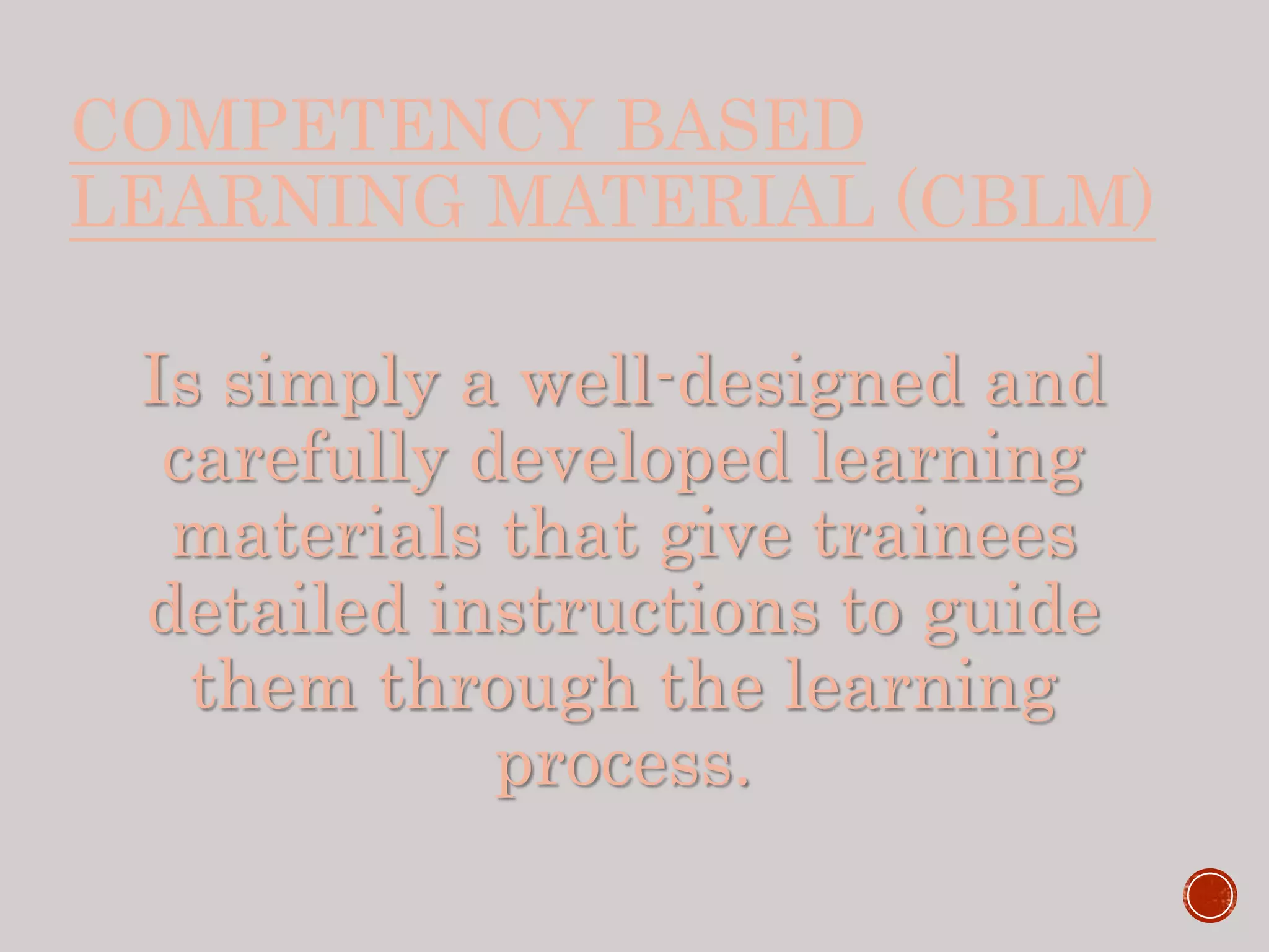 COMPETENCY BASED
LEARNING MATERIAL (CBLM)
Is simply a well-designed and
carefully developed learning
materials that give trainees
detailed instructions to guide
them through the learning
process.
 