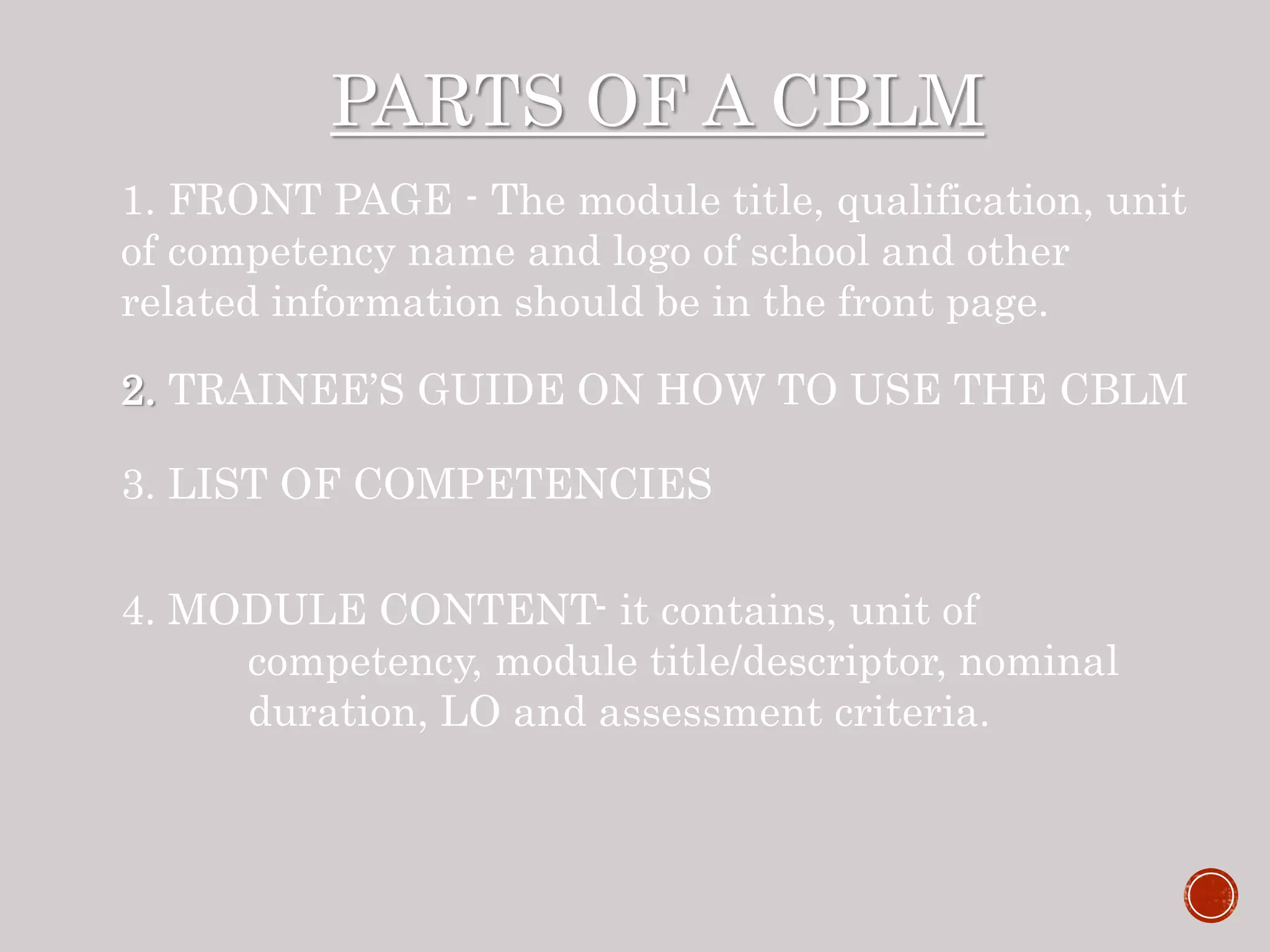 PARTS OF A CBLM
1. FRONT PAGE - The module title, qualification, unit
of competency name and logo of school and other
related information should be in the front page.
2. TRAINEE’S GUIDE ON HOW TO USE THE CBLM
3. LIST OF COMPETENCIES
4. MODULE CONTENT- it contains, unit of
competency, module title/descriptor, nominal
duration, LO and assessment criteria.
 