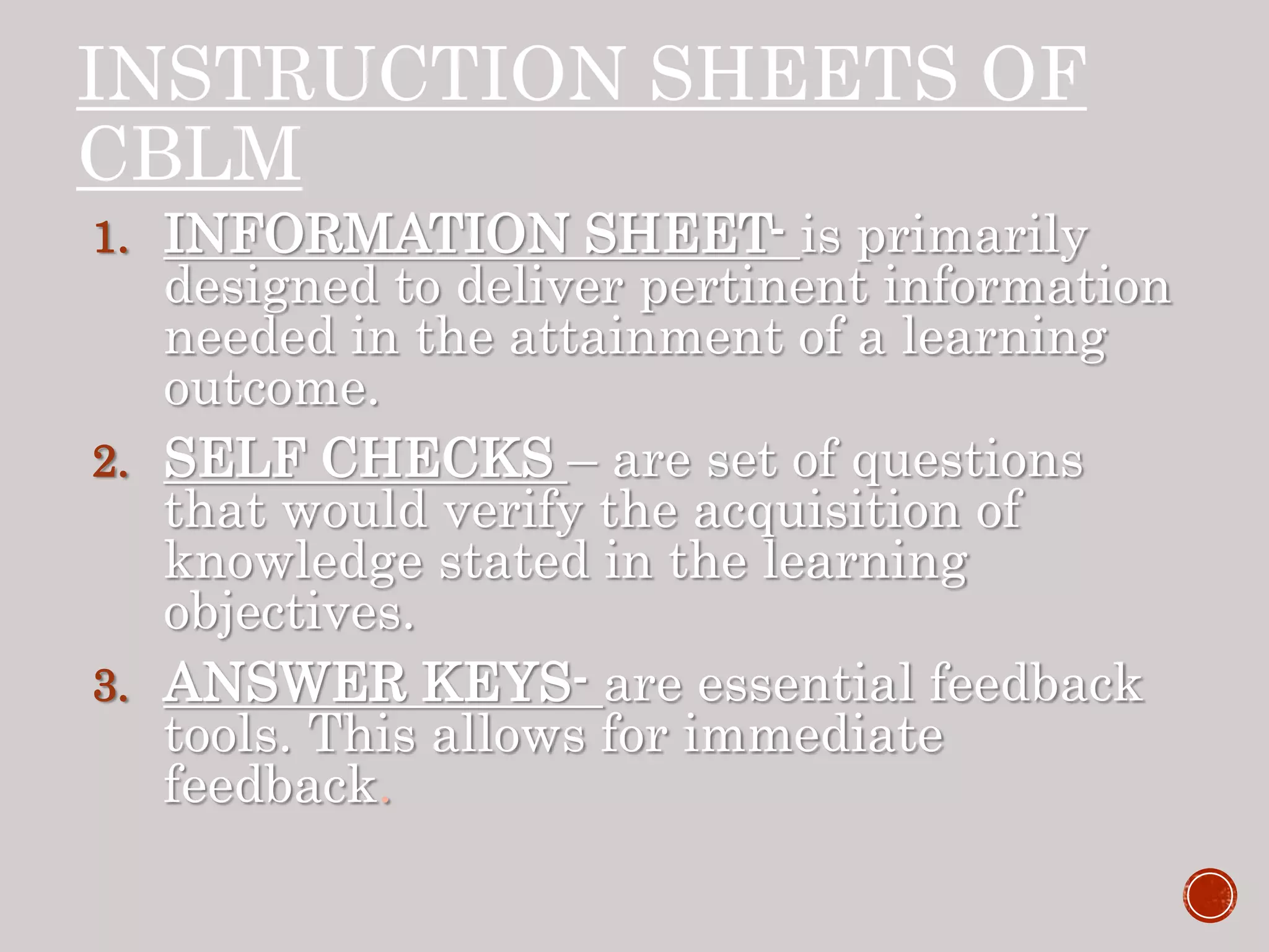 INSTRUCTION SHEETS OF
CBLM
1. INFORMATION SHEET- is primarily
designed to deliver pertinent information
needed in the attainment of a learning
outcome.
2. SELF CHECKS – are set of questions
that would verify the acquisition of
knowledge stated in the learning
objectives.
3. ANSWER KEYS- are essential feedback
tools. This allows for immediate
feedback.
 