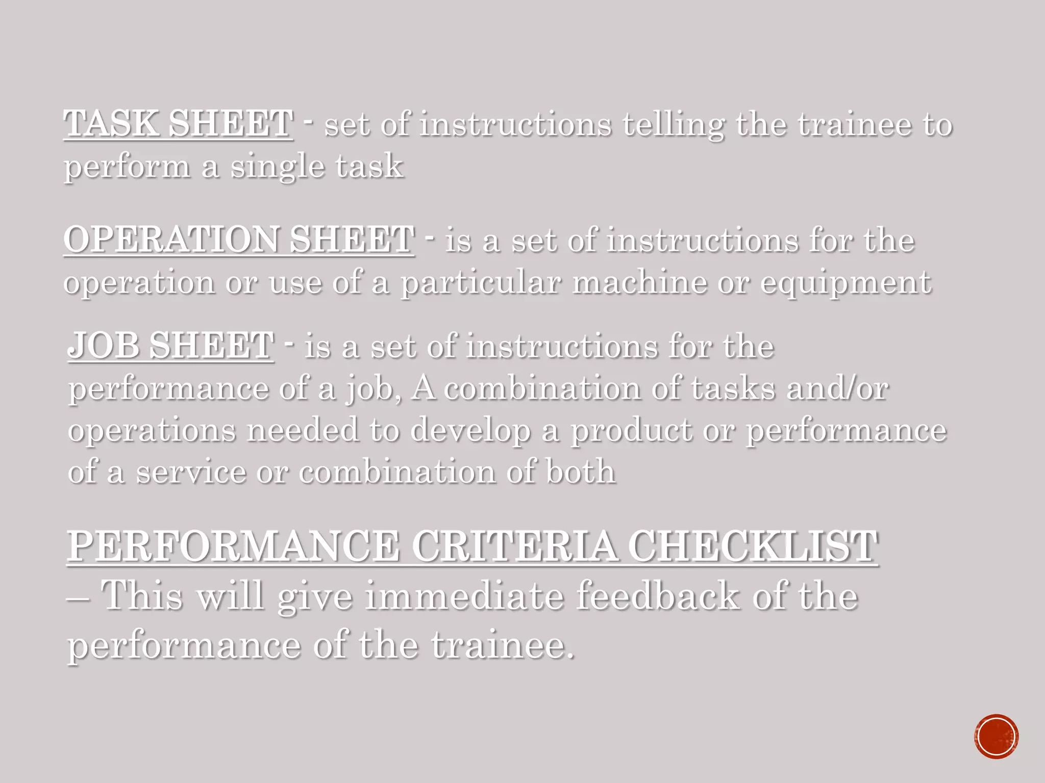 TASK SHEET - set of instructions telling the trainee to
perform a single task
OPERATION SHEET - is a set of instructions for the
operation or use of a particular machine or equipment
JOB SHEET - is a set of instructions for the
performance of a job, A combination of tasks and/or
operations needed to develop a product or performance
of a service or combination of both
PERFORMANCE CRITERIA CHECKLIST
– This will give immediate feedback of the
performance of the trainee.
 