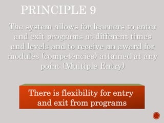 PRINCIPLE 9
The system allows for learners to enter
and exit programs at different times
and levels and to receive an award for
modules (competencies) attained at any
point (Multiple Entry)
There is flexibility for entry
and exit from programs
 