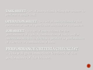 TASK SHEET - set of instructions telling the trainee to
perform a single task
OPERATION SHEET - is a set of instructions for the
operation or use of a particular machine or equipment
JOB SHEET - is a set of instructions for the
performance of a job, A combination of tasks and/or
operations needed to develop a product or performance
of a service or combination of both
PERFORMANCE CRITERIA CHECKLIST
– This will give immediate feedback of the
performance of the trainee.
 