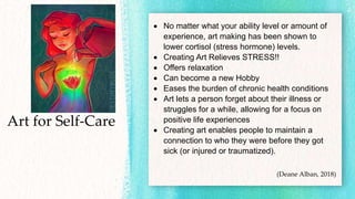 Art for Self-Care
 No matter what your ability level or amount of
experience, art making has been shown to
lower cortisol (stress hormone) levels.
 Creating Art Relieves STRESS!!
 Offers relaxation
 Can become a new Hobby
 Eases the burden of chronic health conditions
 Art lets a person forget about their illness or
struggles for a while, allowing for a focus on
positive life experiences
 Creating art enables people to maintain a
connection to who they were before they got
sick (or injured or traumatized).
(Deane Alban, 2018)
 