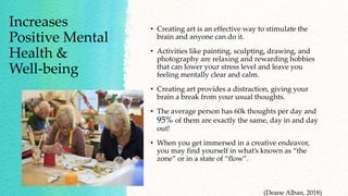 Increases
Positive Mental
Health &
Well-being
• Creating art is an effective way to stimulate the
brain and anyone can do it.
• Activities like painting, sculpting, drawing, and
photography are relaxing and rewarding hobbies
that can lower your stress level and leave you
feeling mentally clear and calm.
• Creating art provides a distraction, giving your
brain a break from your usual thoughts.
• The average person has 60k thoughts per day and
95% of them are exactly the same, day in and day
out!
• When you get immersed in a creative endeavor,
you may find yourself in what’s known as “the
zone” or in a state of “flow”.
(Deane Alban, 2018)
 
