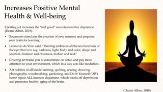 Creating art increases the “feel good” neurotransmitter dopamine
(Deane Alban, 2018).
• Dopamine stimulates the creation of new neurons and prepares
your brain for learning
 Leonardo da Vinci said, “Painting embraces all the ten functions of
the eye; that is to say, darkness, light, body and color, shape and
location, distance and closeness, motion and rest.”
 Creating art trains you to concentrate on detail and pay more
attention to your environment, which in a way acts like mediation.
 Art hobbies of all kinds: knitting, quilting, sewing, drawing,
photography, woodworking, gardening, and Do-It-Yourself (DIY)
home repair ALL increase dopamine, which wards off depression
and promotes healthy aging of the brain.
Increases Positive Mental
Health & Well-being
(Deane Alban, 2018)
 