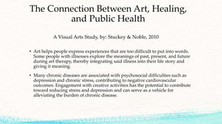 The Connection Between Art, Healing,
and Public Health
A Visual Arts Study, by: Stuckey & Noble, 2010
• Art helps people express experiences that are too difficult to put into words.
Some people with illnesses explore the meanings of past, present, and future
during art therapy, thereby integrating said illness into their life story and
giving it meaning.
• Many chronic diseases are associated with psychosocial difficulties such as
depression and chronic stress, contributing to negative cardiovascular
outcomes. Engagement with creative activities has the potential to contribute
toward reducing stress and depression and can serve as a vehicle for
alleviating the burden of chronic disease.
 