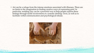 • Art can be a refuge from the intense emotions associated with illnesses. There are
no limits to the imagination in finding creative ways of expressing grief. In
particular, molding clay can be a powerful way to help people express these
feelings through tactile involvement at a somatic (feeling) level, as well as to
facilitate verbal communication and psychological release.
 