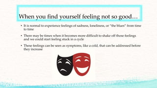 When you find yourself feeling not so good…
• It is normal to experience feelings of sadness, loneliness, or “the blues” from time
to time
• There may be times when it becomes more difficult to shake off those feelings
and we could start feeling stuck in a cycle
• These feelings can be seen as symptoms, like a cold, that can be addressed before
they increase
 