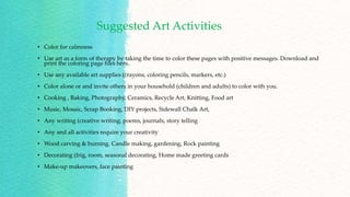 Suggested Art Activities
• Color for calmness
• Use art as a form of therapy by taking the time to color these pages with positive messages. Download and
print the coloring page files here.
• Use any available art supplies (crayons, coloring pencils, markers, etc.)
• Color alone or and invite others in your household (children and adults) to color with you.
• Cooking , Baking, Photography, Ceramics, Recycle Art, Knitting, Food art
• Music, Mosaic, Scrap Booking, DIY projects, Sidewall Chalk Art,
• Any writing (creative writing, poems, journals, story telling
• Any and all activities require your creativity
• Wood carving & burning. Candle making, gardening, Rock painting
• Decorating (frig, room, seasonal decorating, Home made greeting cards
• Make-up makeovers, face painting
 