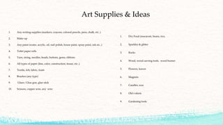 Art Supplies & Ideas
1. Any writing supplies (markers, crayons, colored pencils, pens, chalk, etc..)
2. Make-up
3. Any paint (water, acrylic, oil, nail polish, house paint, spray paint, ink etc..)
4. Toilet paper rolls
5. Yarn, string, needles, beads, buttons, gems, ribbons
6. All types of paper (line, color, construction, tissue, etc..)
7. Textile, felt, fabric, foam
8. Brushes (any type)
9. Glues / Glue gun, glue stick
10. Scissors, copper wire, any wire
1. Dry Food (macaroni, beans, rice,
2. Sparkles & glitter
3. Rocks
4. Wood, wood carving tools, wood burner
5. Flowers, leaves
6. Magnets
7. Candles, wax
8. Old t-shirts
9. Gardening tools
 
