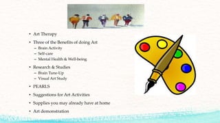 • Art Therapy
• Three of the Benefits of doing Art
– Brain Activity
– Self-care
– Mental Health & Well-being
• Research & Studies
– Brain Tune-Up
– Visual Art Study
• PEARLS
• Suggestions for Art Activities
• Supplies you may already have at home
• Art demonstration
 