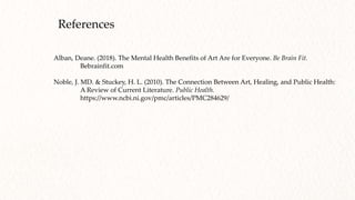References
Alban, Deane. (2018). The Mental Health Benefits of Art Are for Everyone. Be Brain Fit.
Bebrainfit.com
Noble, J. MD. & Stuckey, H. L. (2010). The Connection Between Art, Healing, and Public Health:
A Review of Current Literature. Public Health.
https://www.ncbi.ni.gov/pmc/articles/PMC284629/
 