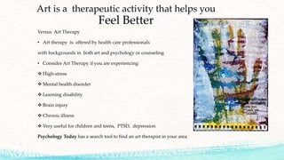 Art is a therapeutic activity that helps you
Feel Better
Versus Art Therapy
• Art therapy is offered by health care professionals
with backgrounds in both art and psychology or counseling
• Consider Art Therapy if you are experiencing:
 High-stress
 Mental health disorder
 Learning disability
 Brain injury
 Chronic illness
 Very useful for children and teens, PTSD, depression
Psychology Today has a search tool to find an art therapist in your area
 