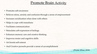 Promote Brain Activity
• Promotes self-awareness
• Relieves stress, anxiety and confusion through a sense of empowerment
• Increases socialization when done with others
• Helps to cope with transitions
• Facilitates communication
• Stimulates self-expression of feelings
• Enhances memory care and creative thinking
• Improves motor and cognitive skills
• Art boosts self-esteem
• And Creative pursuits provide a sense of accomplishment
(Deane Alban, 2018)
 