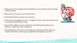 • Doing art involves getting both hemispheres of your brain communicating
with each other.
• Boosts your drive, focus, and concentration
• Stimulates the brain to grow new neurons
• Every time you engage in a new or complex activity, your brain creates new
connections between brain cells.
• Your brain’s ability to grow connections and change throughout your
lifetime is called brain neuroplasticity.
• Neuroplasticity: Your brain can change by forming new brain cells and
neural connections, improving its capabilities throughout your life.
 
