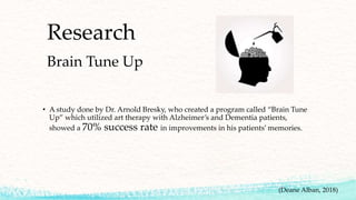 Research
Brain Tune Up
• A study done by Dr. Arnold Bresky, who created a program called “Brain Tune
Up” which utilized art therapy with Alzheimer’s and Dementia patients,
showed a 70% success rate in improvements in his patients’ memories.
(Deane Alban, 2018)
 