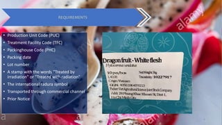 Group 4 9
REQUIREMENTS
• Production Unit Code (PUC)
• Treatment Facility Code (TFC)
• Packinghouse Code (PHC)
• Packing date
• Lot number
• A stamp with the words "Treated by
irradiation" or "Treated with radiation"
• The international radura symbol
• Transported through commercial channel
• Prior Notice
 