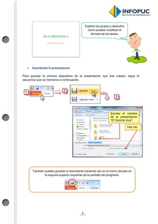 3
 Guardando la presentación
Para guardar la primera diapositiva de la presentación que has creado, sigue la
secuencia que se menciona a continuación.
Escribe el nombre
de la presentación
“El Camino Inca”.
Haz clic.
Explora los grupos y descubre
cómo puedes modificar el
formato de los textos.
También puedes guardar tu documento haciendo clic en el ícono ubicado en
la esquina superior izquierda de la pantalla del programa.
 