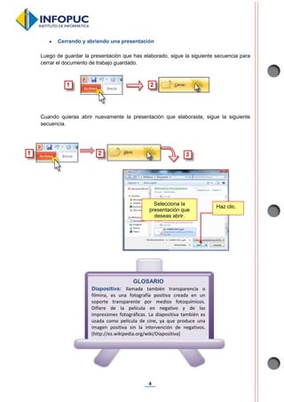 4
 Cerrando y abriendo una presentación
Luego de guardar la presentación que has elaborado, sigue la siguiente secuencia para
cerrar el documento de trabajo guardado.
Cuando quieras abrir nuevamente la presentación que elaboraste, sigue la siguiente
secuencia.
GLOSARIO
Diapositiva: llamada también transparencia o
filmina, es una fotografía positiva creada en un
soporte transparente por medios fotoquímicos.
Difiere de la película en negativo y de las
impresiones fotográficas. La diapositiva también es
usada como película de cine, ya que produce una
imagen positiva sin la intervención de negativos.
(http://es.wikipedia.org/wiki/Diapositiva)
Selecciona la
presentación que
deseas abrir.
Haz clic.
 