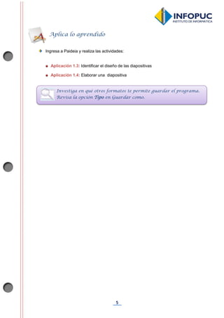 5
Ingresa a Paideia y realiza las actividades:
Aplicación 1.3: Identificar el diseño de las diapositivas
Aplicación 1.4: Elaborar una diapositiva
Aplica lo aprendido
Investiga en qué otros formatos te permite guardar el programa.
Revisa la opción Tipo en Guardar como.
 
