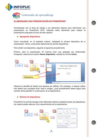 2
ELABORANDO UNA PRESENTACIÓN EN POWERPOINT
Familiarizado con el área de trabajo y los elementos básicos para administrar una
presentación en PowerPoint 2010, utilizarás estos elementos para realizar la
presentación propuesta al inicio de este capítulo.
Agregando diapositivas
Como recordarás, en el apartado anterior, trabajaste la primera diapositiva de tu
presentación. Ahora, continuarás elaborando las demás diapositivas.
Para añadir una diapositiva, seguirás el siguiente procedimiento.
Primero, abre la presentación “El Camino Inca” que grabaste con anterioridad.
Enseguida, selecciona la opción Nueva diapositiva, ubicada en la ficha Inicio.
Observa la plantilla de diseño que aparece por defecto. Sin embargo, si deseas utilizar
otro diseño que considere título, texto e imagen, ¿qué procedimiento debes seguir para
cambiar dicha plantilla? A continuación, te lo explicaremos.
Diseños de diapositivas
PowerPoint te permite escoger entre diferentes diseños predeterminados de diapositivas,
los cuales puedes adecuar a los requerimientos de tu presentación.
Contenidos de aprendizaje
Diapositiva
 