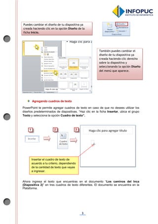 3
Agregando cuadros de texto
PowerPoint te permite agregar cuadros de texto en caso de que no desees utilizar los
diseños predeterminados de diapositivas. “Haz clic en la ficha Insertar, ubica el grupo
Texto y selecciona la opción Cuadro de texto”.
Ahora ingresa el texto que encuentras en el documento “Los caminos del Inca
(Diapositiva 2)” en tres cuadros de texto diferentes. El documento se encuentra en la
Plataforma.
Puedes cambiar el diseño de tu diapositiva ya
creada haciendo clic en la opción Diseño de la
ficha Inicio.
También puedes cambiar el
diseño de tu diapositiva ya
creada haciendo clic derecho
sobre la diapositiva y
seleccionando la opción Diseño
del menú que aparece.
Insertar el cuadro de texto de
acuerdo a tu criterio, dependiendo
de la cantidad de texto que vayas
a ingresar.
 