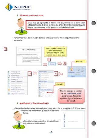 4
Alineando cuadros de texto
Para alinear más de un cuadro de texto en la diapositiva, debes seguir la siguiente
secuencia.
Modificando la dirección del texto
¿Recuerdas la diapositiva que realizaste como inicio de tu presentación? Ahora, vas a
cambiarla de manera que quede de la siguiente
forma:
¿Qué diferencias encuentras en relación con
la presentada inicialmente?
Ahora que ya agregaste el texto a la diapositiva vas a darle unos
retoques finales. Explora e indica los procedimientos necesarios para
alinear los cuadros de texto presentes en tus diapositivas.
Puedes escoger la posición
de los cuadros de texto
que prefieras. Todas las
opciones figuran en la tabla
del paso 5.
4
Selecciona los cuadros de
texto manteniendo
apretado el botón Shift y
haciendo clic en cada uno.
Haz clic.
5
Haz clic.
 