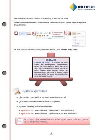 5
Efectivamente, se ha modificado la dirección y la posición del título.
Para modificar la dirección u orientación de un cuadro de texto, debes seguir el siguiente
procedimiento:
En este caso, se ha seleccionado la tercera opción: Girar todo el texto a 270°.
¿Recuerdas como modificar los diseños predeterminados?
¿Puedes modificar el diseño de una sola diapositiva?
Ingresa a Paideia y realiza las actividades:
Aplicación 1.5: Elaboración de Diapositiva N°3 "El Camino Inca"
Aplicación 1.6: Elaboración de Diapositiva N°4 y 5 "El Camino Inca”
GLOSARIO
Cuadro de texto: Los cuadros de texto
suelen ser rectangulares, generalmente
tienen un fondo blanco y están vacíos de
texto, para que el usuario pueda escribir en
éstos. Suelen tener también barras de
desplazamiento para que el usuario pueda
moverse dentro de textos que exceden las
dimensiones del cuadro.
Aplica lo aprendido
Investiga: ¿Qué procedimiento debes seguir para colocar espacios
entre las líneas de texto?
 