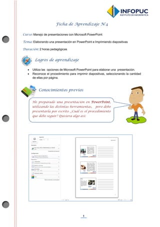 1
Ficha de Aprendizaje N°4
Curso: Manejo de presentaciones con Microsoft PowerPoint
Tema: Elaborando una presentación en PowerPoint e Imprimiendo diapositivas
Duración: 2 horas pedagógicas
 Utiliza las opciones de Microsoft PowerPoint para elaborar una presentación.
 Reconoce el procedimiento para imprimir diapositivas, seleccionando la cantidad
de ellas por página.
Conocimientos previos
He preparado una presentación en PowerPoint,
utilizando las distintas herramientas, pero debo
presentarla por escrito. ¿Cuál es el procedimiento
que debo seguir? Quisiera algo así:
Logros de aprendizaje
 