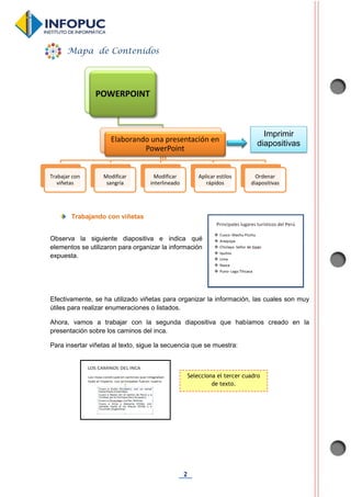 2
ta
Trabajando con viñetas
Observa la siguiente diapositiva e indica qué
elementos se utilizaron para organizar la información
expuesta.
Efectivamente, se ha utilizado viñetas para organizar la información, las cuales son muy
útiles para realizar enumeraciones o listados.
Ahora, vamos a trabajar con la segunda diapositiva que habíamos creado en la
presentación sobre los caminos del inca.
Para insertar viñetas al texto, sigue la secuencia que se muestra:
POWERPOINT
Elaborando una presentación en
PowerPoint
Trabajar con
viñetas
Modificar
sangría
Modificar
interlineado
Aplicar estilos
rápidos
Ordenar
diapositivas
Mapa de Contenidos
Selecciona el tercer cuadro
de texto.
Imprimir
diapositivas
 