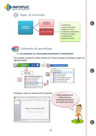 2
ACCEDIENDO AL PROGRAMA MICROSOFT POWERPOINT
Para acceder al programa, debes ubicarte en la barra de tareas de Windows y seguir los
siguientes pasos:
Al ingresar, verás una ventana como la siguiente:
MICROSOFT
POWERPOINT
ACCEDER AL
PROGRAMA
ÁREA DE TRABAJO
- LA DIAPOSITIVA
- EL ÁREA DE ESQUEMAS
- LA BARRA DEL TÍTULO
- LA BARRA DE ACCESO RÁPIDO
- LA CINTA DE OPCIONES
- EL MENÚ ARCHIVO
- LA BARRA DE ESTADO
Mapa de Contenidos
Contenidos de aprendizaje
Haz clic
4
Ahora estudiaremos
cada uno de los
elementos del entorno
de manera muy breve.
 