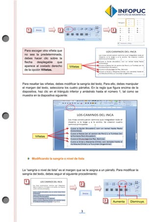 3
Para resaltar las viñetas, debes modificar la sangría del texto. Para ello, debes manipular
el margen del texto, selecciona los cuatro párrafos. En la regla que figura encima de la
diapositiva, haz clic en el triángulo inferior y arrástralo hasta el número 1, tal como se
muestra en la diapositiva siguiente:
Modificando la sangría o nivel de lista
La “sangría o nivel de lista” es el margen que se le asigna a un párrafo. Para modificar la
sangría del texto, debes seguir el siguiente procedimiento:
Viñetas
Para escoger otra viñeta que
no sea la predeterminada,
debes hacer clic sobre la
flecha desplegable que
aparece al costado derecho
de la opción Viñetas.
Viñetas
Aumenta
.
Disminuye.
 