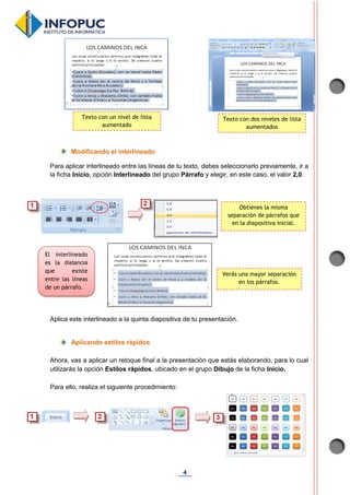 4
Modificando el interlineado
Para aplicar interlineado entre las líneas de tu texto, debes seleccionarlo previamente, ir a
la ficha Inicio, opción Interlineado del grupo Párrafo y elegir, en este caso, el valor 2,0.
Aplica este interlineado a la quinta diapositiva de tu presentación.
Aplicando estilos rápidos
Ahora, vas a aplicar un retoque final a la presentación que estás elaborando, para lo cual
utilizarás la opción Estilos rápidos, ubicado en el grupo Dibujo de la ficha Inicio.
Para ello, realiza el siguiente procedimiento:
Texto con un nivel de lista
aumentado
Texto con dos niveles de lista
aumentados
Obtienes la misma
separación de párrafos que
en la diapositiva inicial.
Verás una mayor separación
en los párrafos.
El interlineado
es la distancia
que existe
entre las líneas
de un párrafo.
 