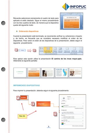 5
Recuerda seleccionar previamente el cuadro de texto para
aplicarle el estilo deseado. Sigue el mismo procedimiento
con los tres cuadros de texto, de manera que la diapositiva
quede del siguiente modo:
Ordenando diapositivas
Cuando la presentación está terminada, se recomienda verificar su coherencia e impacto
y, de hecho, es frecuente que se considere necesario modificar el orden de las
diapositivas. Para variar el orden de las diapositivas de tu presentación, debes seguir el
siguiente procedimiento:
Para aplicar esta opción utiliza la presentación El camino de los incas mayor.pptx.
Obtendrás la siguiente pantalla:
IMPRIMIENDO DIAPOSITIVAS
Para imprimir tu presentación, deberás seguir el siguiente procedimiento:
Haz clic
 