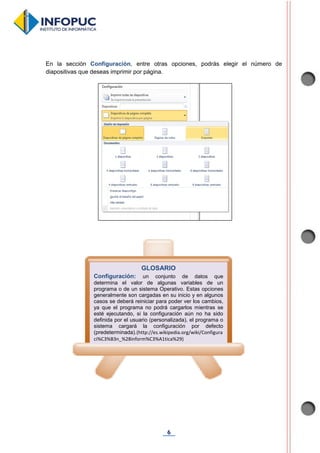 6
En la sección Configuración, entre otras opciones, podrás elegir el número de
diapositivas que deseas imprimir por página.
GLOSARIO
Configuración: un conjunto de datos que
determina el valor de algunas variables de un
programa o de un sistema Operativo. Estas opciones
generalmente son cargadas en su inicio y en algunos
casos se deberá reiniciar para poder ver los cambios,
ya que el programa no podrá cargarlos mientras se
esté ejecutando, si la configuración aún no ha sido
definida por el usuario (personalizada), el programa o
sistema cargará la configuración por defecto
(predeterminada).(http://es.wikipedia.org/wiki/Configura
ci%C3%B3n_%28inform%C3%A1tica%29)
 