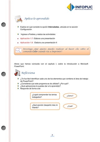 7
Explica en qué consiste la opción Intercaladas, ubicada en la sección
Configuración.
Ingresa a Paideia y realiza las actividades:
Aplicación 1.7: Elabora una presentación
Aplicación 1.8: Elabora una presentación II
Ahora que hemos concluido con el capítulo I, sobre la introducción a Microsoft
PowerPoint:
¿Te fue fácil identificar cada uno de los elementos que contiene el área de trabajo
de PowerPoint?
¿Consideras que este programa es de utilidad? ¿Por qué?
¿Qué aplicaciones le puedes dar a lo aprendido?
Responde de forma oral:
Aplica lo aprendido
Investiga: ¿Qué ajustes puedes realizar al hacer clic sobre el
comando Color cuando vas a Imprimir?
Reflexiona
¿Logré comprender los temas
trabajados?
¿Cómo?
¿Qué sección despertó más mi
interés?
¿Cuál?
 