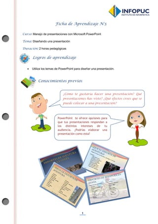 1
Ficha de Aprendizaje N°5
Curso: Manejo de presentaciones con Microsoft PowerPoint
Tema: Diseñando una presentación
Duración: 2 horas pedagógicas
 Utiliza los temas de PowerPoint para diseñar una presentación.
Conocimientos previos
PowerPoint te ofrece opciones para
que tus presentaciones respondan a
los distintos intereses de tu
audiencia. ¿Podrías elaborar una
presentación como esta?
¿Cómo te gustaría hacer una presentación? Qué
presentaciones has visto? ¿Qué efectos crees que se
puede colocar a una presentación?
Logros de aprendizaje
 