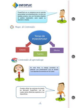 2
Temas de
POWERPOINT
Colores
Fuentes
Efectos
Mapa de Contenidos
Contenidos de aprendizaje
PowerPoint es un programa que te permite
personalizar tus presentaciones, no solo con
detalles propios, sino con formatos dirigidos
al público espectador, para captar su
atención e interés.
En esta ficha, tu trabajo consistirá en
elaborar una presentación que se titulará
“Los deportes de aventura en la Costa”.
Puedes utilizar las opciones de diseño
de Microsoft PowerPoint, con las
cuales darás diferentes aspectos a tus
diapositivas.
¡Comencemos!
 